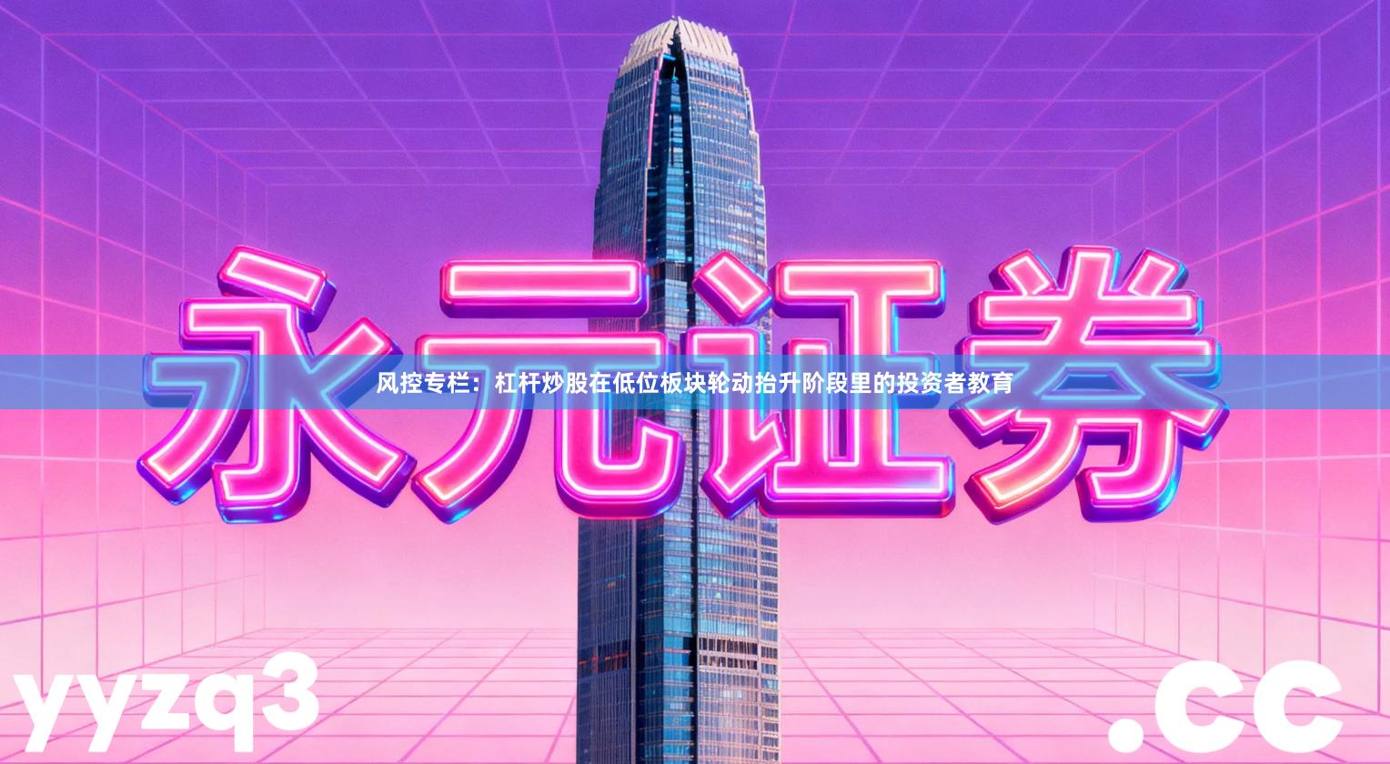 风控专栏：杠杆炒股在低位板块轮动抬升阶段里的投资者教育